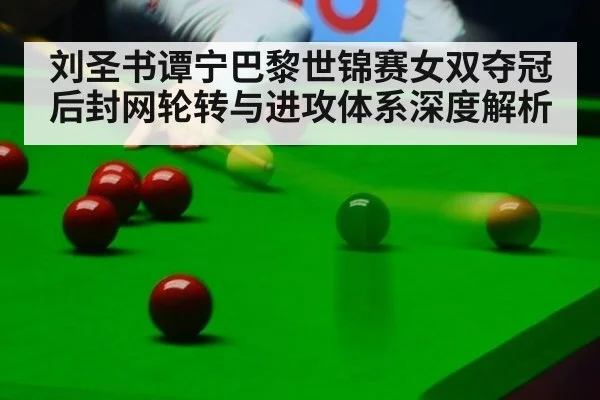 刘圣书谭宁巴黎世锦赛女双夺冠后封网轮转与进攻体系深度解析